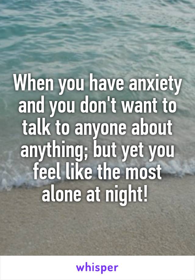 When you have anxiety and you don't want to talk to anyone about anything; but yet you feel like the most alone at night! 