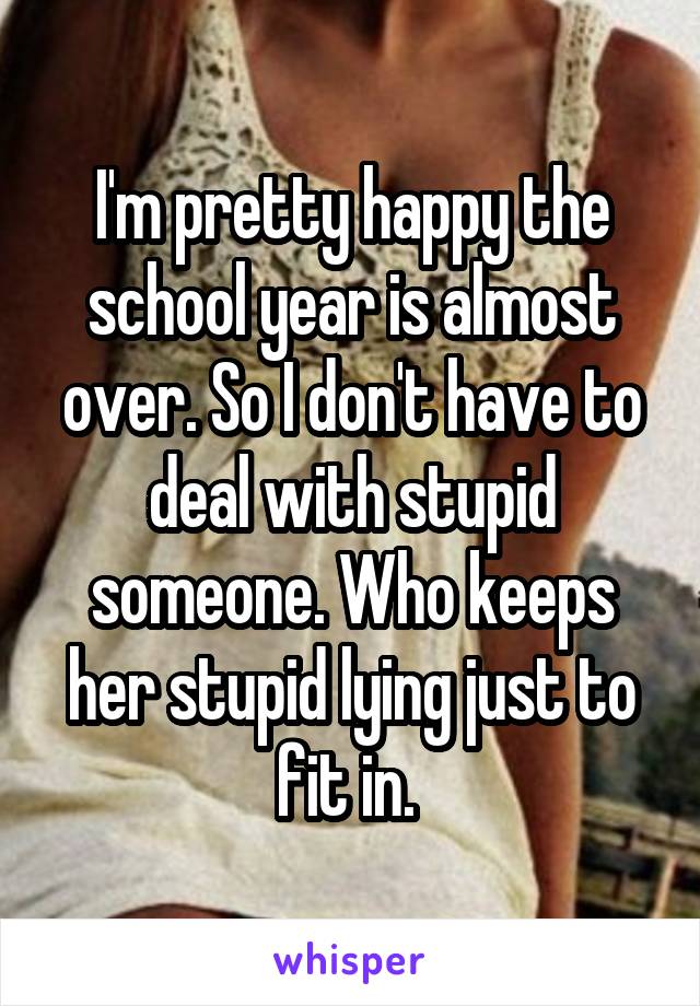 I'm pretty happy the school year is almost over. So I don't have to deal with stupid someone. Who keeps her stupid lying just to fit in. 