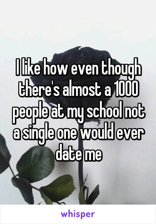 I like how even though there's almost a 1000 people at my school not a single one would ever date me