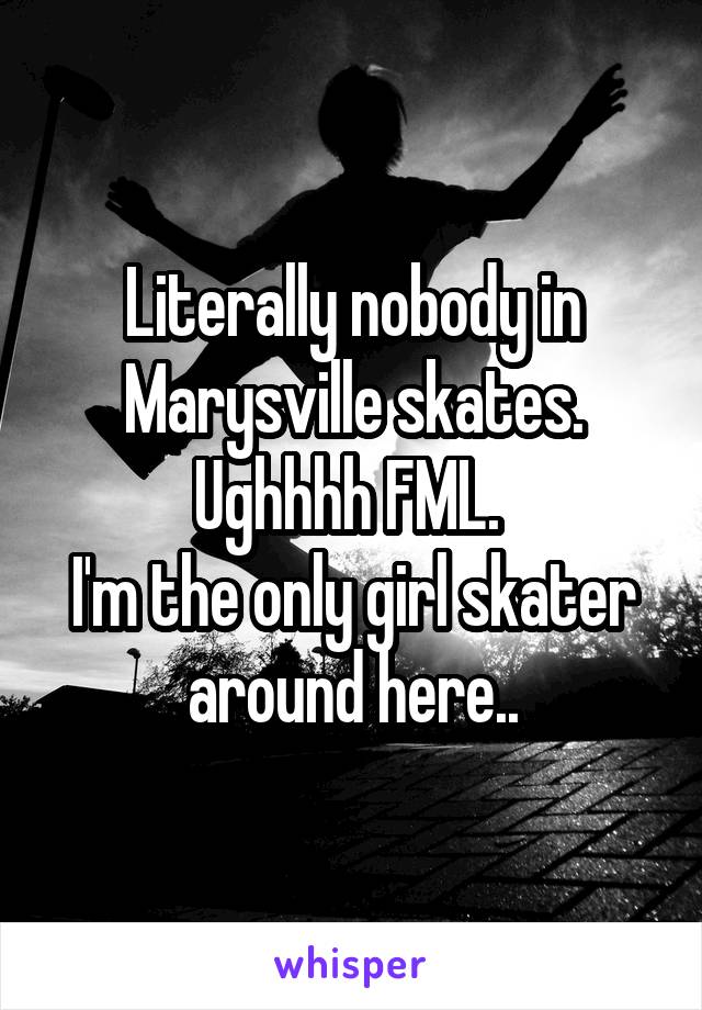 Literally nobody in Marysville skates. Ughhhh FML. 
I'm the only girl skater around here..