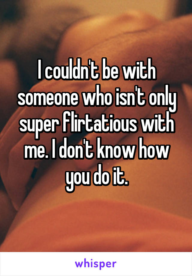 I couldn't be with someone who isn't only super flirtatious with me. I don't know how you do it.
