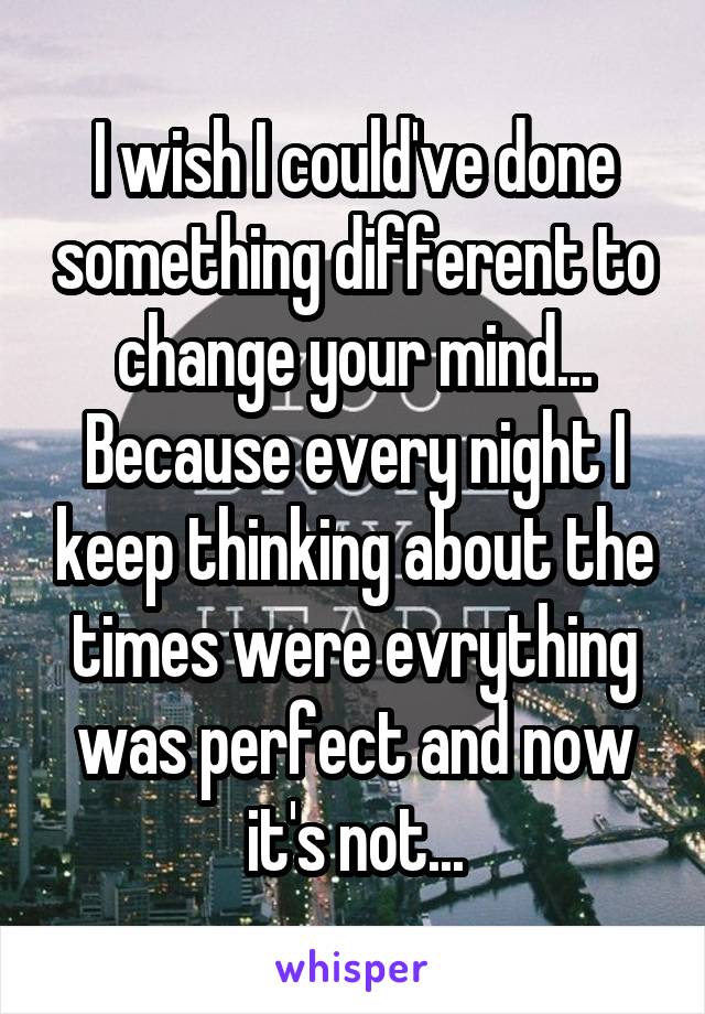 I wish I could've done something different to change your mind...
Because every night I keep thinking about the times were evrything was perfect and now it's not...