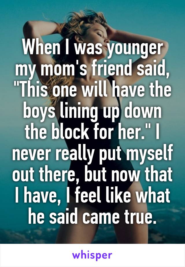 When I was younger my mom's friend said, "This one will have the boys lining up down the block for her." I never really put myself out there, but now that I have, I feel like what he said came true.