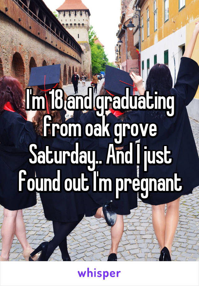 I'm 18 and graduating from oak grove Saturday.. And I just found out I'm pregnant