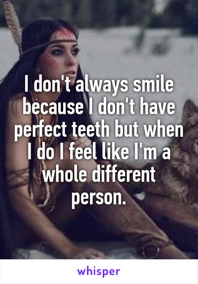 I don't always smile because I don't have perfect teeth but when I do I feel like I'm a whole different person.