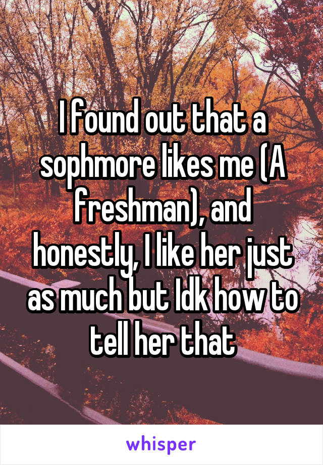 I found out that a sophmore likes me (A freshman), and honestly, I like her just as much but Idk how to tell her that