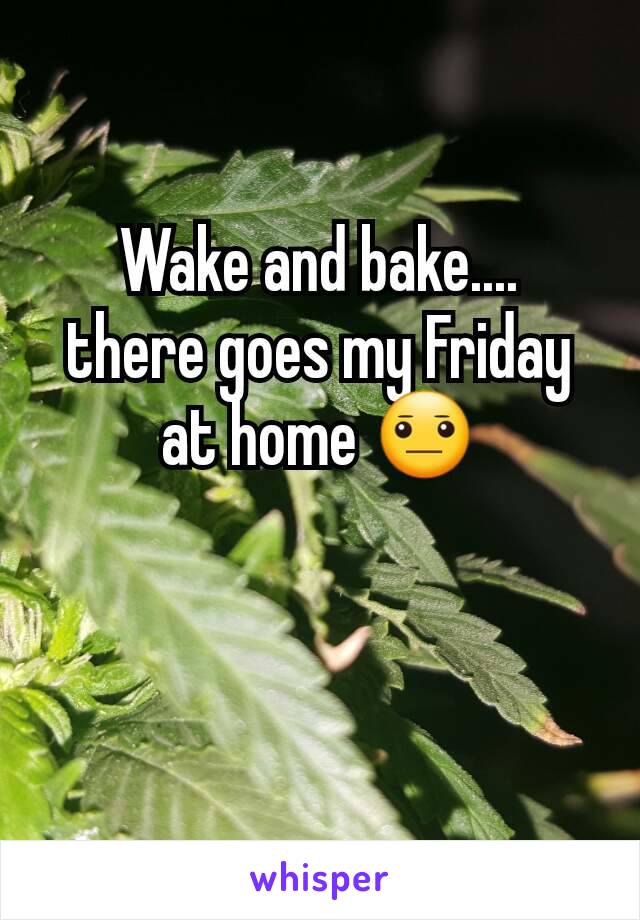 Wake and bake....  there goes my Friday at home 😐