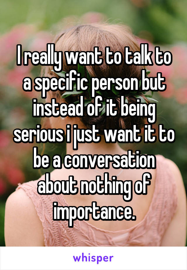 I really want to talk to a specific person but instead of it being serious i just want it to be a conversation about nothing of importance.