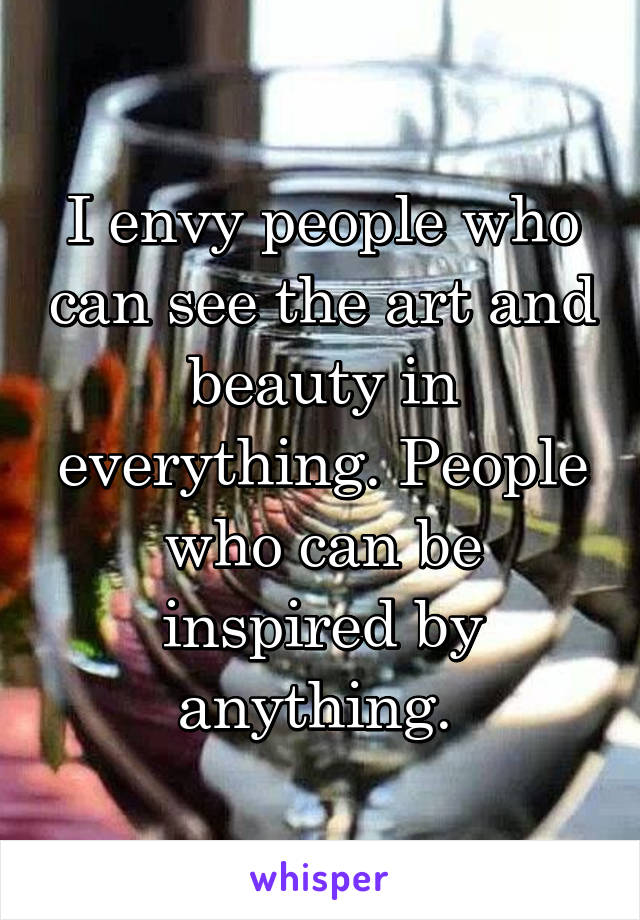 I envy people who can see the art and beauty in everything. People who can be inspired by anything. 