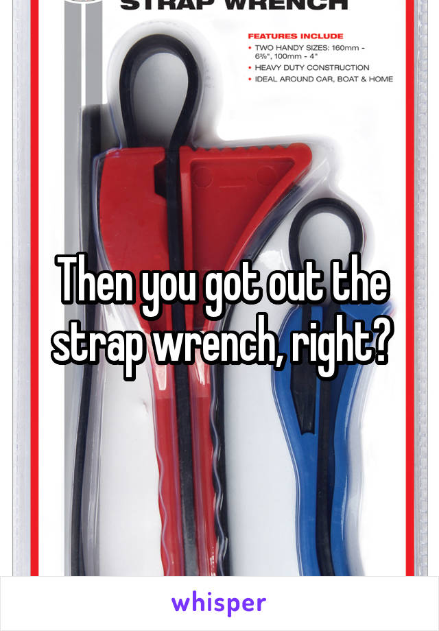 Then you got out the strap wrench, right?