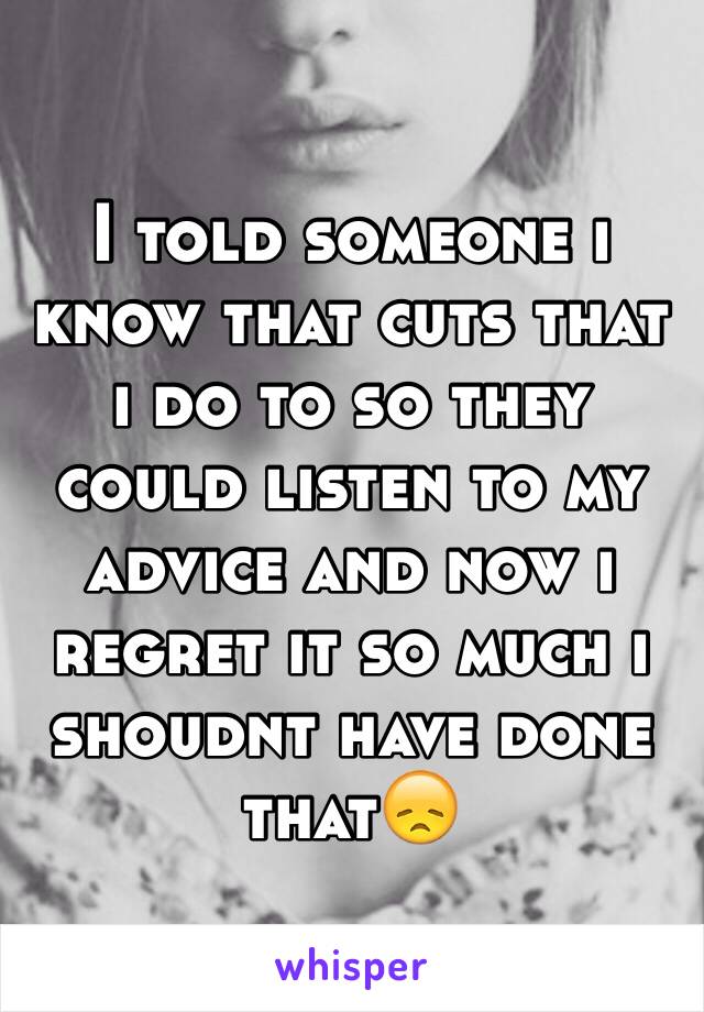 I told someone i know that cuts that i do to so they could listen to my advice and now i regret it so much i shoudnt have done that😞