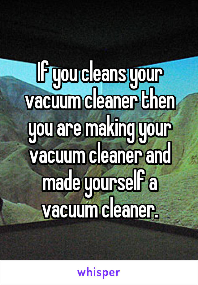 If you cleans your vacuum cleaner then you are making your vacuum cleaner and made yourself a vacuum cleaner.