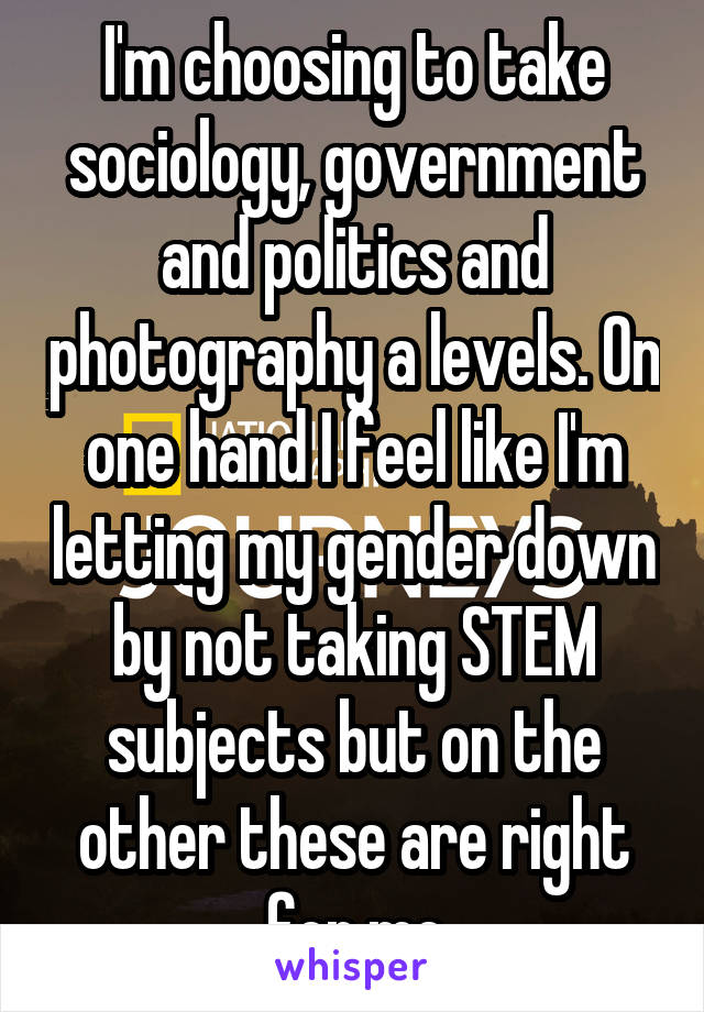 I'm choosing to take sociology, government and politics and photography a levels. On one hand I feel like I'm letting my gender down by not taking STEM subjects but on the other these are right for me