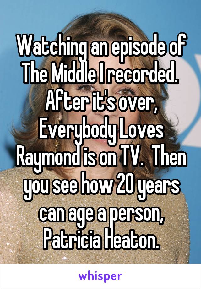 Watching an episode of The Middle I recorded.  After it's over, Everybody Loves Raymond is on TV.  Then you see how 20 years can age a person, Patricia Heaton.