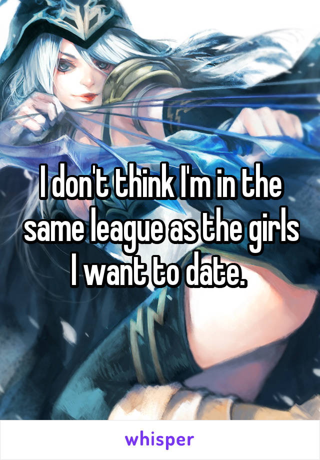 I don't think I'm in the same league as the girls I want to date. 