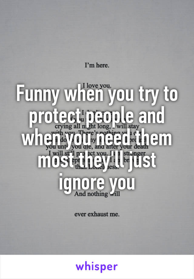 Funny when you try to protect people and when you need them most they'll just ignore you