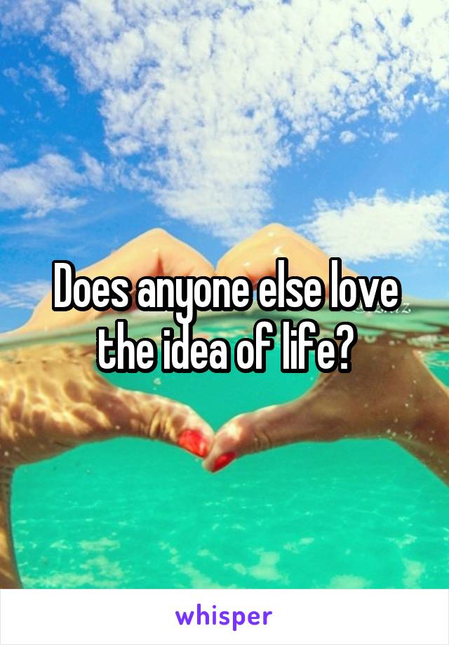 Does anyone else love the idea of life?