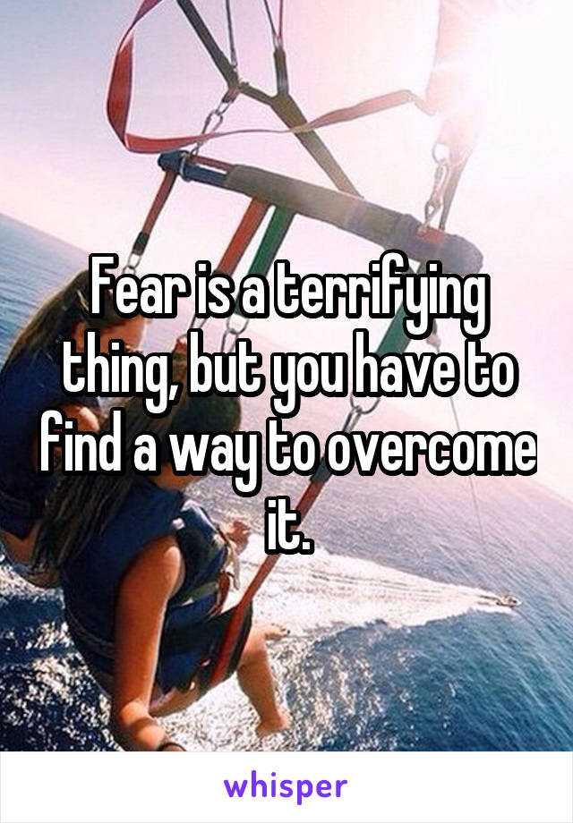 Fear is a terrifying thing, but you have to find a way to overcome it.