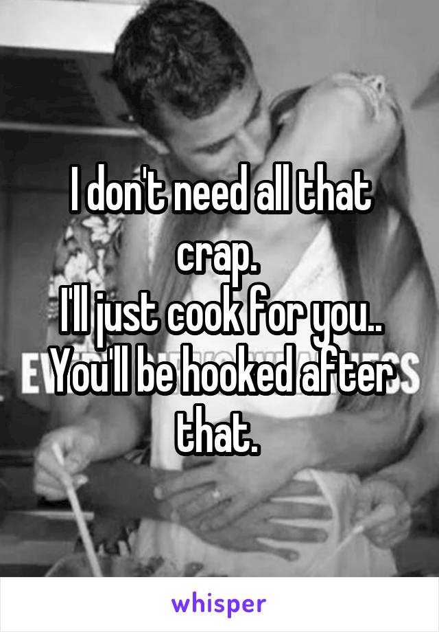 I don't need all that crap. 
I'll just cook for you.. You'll be hooked after that. 