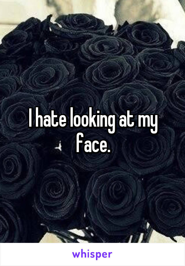 I hate looking at my face.