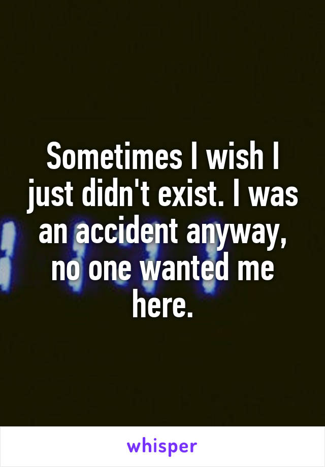 Sometimes I wish I just didn't exist. I was an accident anyway, no one wanted me here.