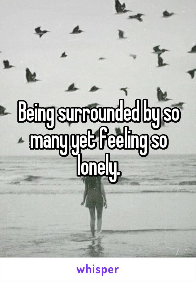 Being surrounded by so many yet feeling so lonely.