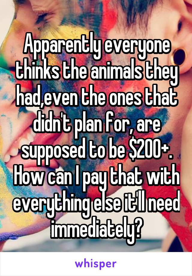 Apparently everyone thinks the animals they had,even the ones that didn't plan for, are supposed to be $200+. How can I pay that with everything else it'll need immediately?