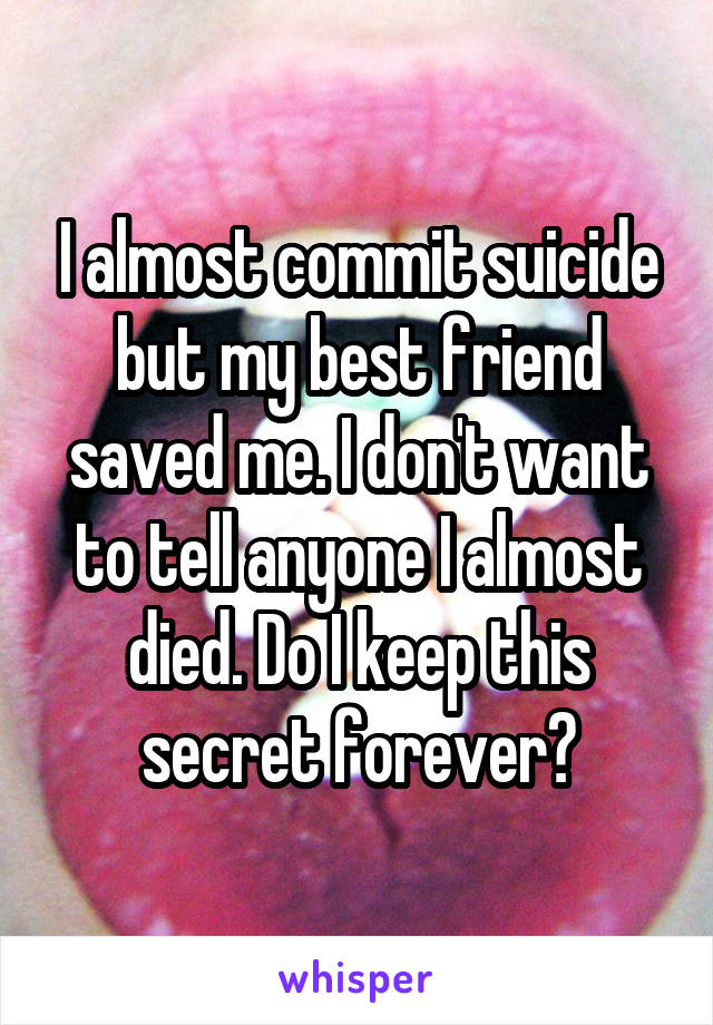 I almost commit suicide but my best friend saved me. I don't want to tell anyone I almost died. Do I keep this secret forever?