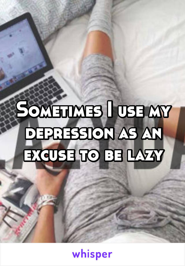 Sometimes I use my depression as an excuse to be lazy