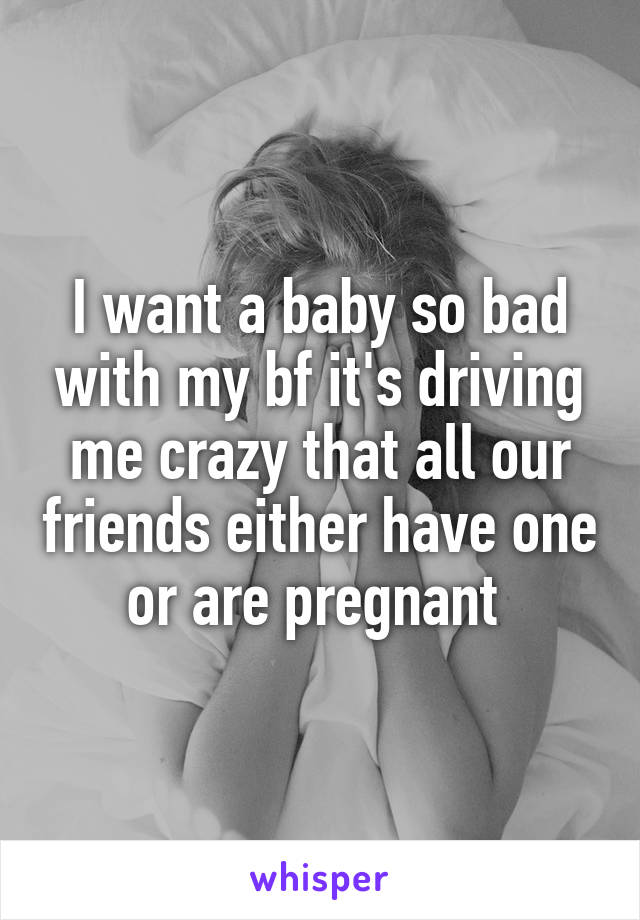 I want a baby so bad with my bf it's driving me crazy that all our friends either have one or are pregnant 