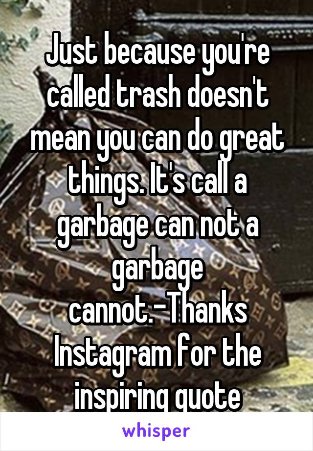 Just because you're called trash doesn't mean you can do great things. It's call a garbage can not a garbage cannot.-Thanks Instagram for the inspiring quote