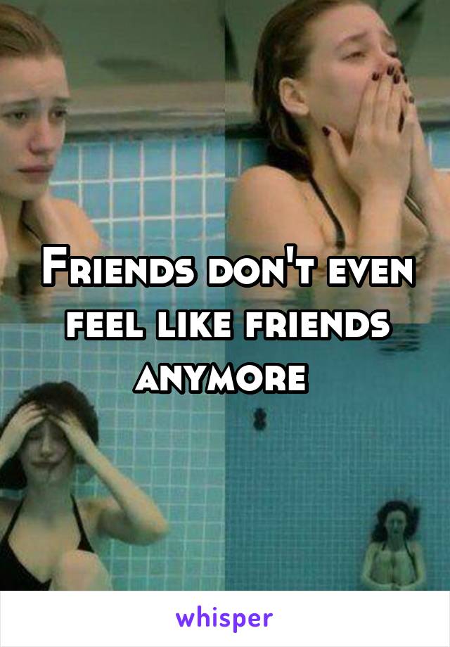 Friends don't even feel like friends anymore 