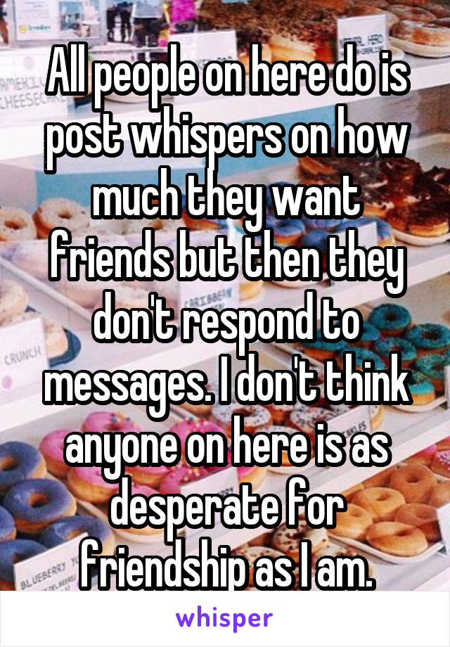 All people on here do is post whispers on how much they want friends but then they don't respond to messages. I don't think anyone on here is as desperate for friendship as I am.