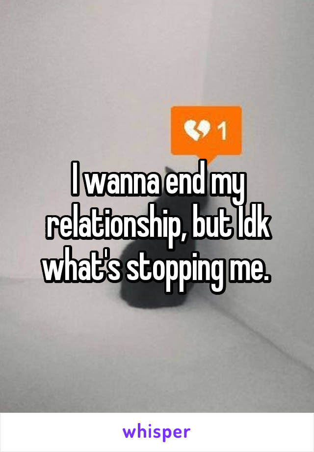 I wanna end my relationship, but Idk what's stopping me. 