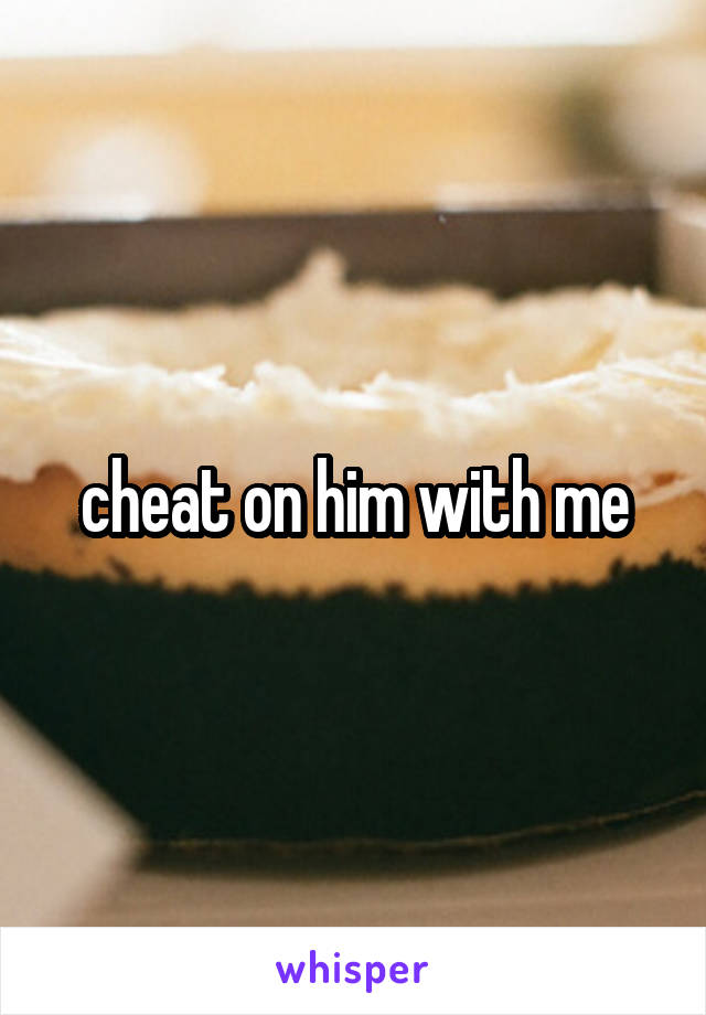 cheat on him with me