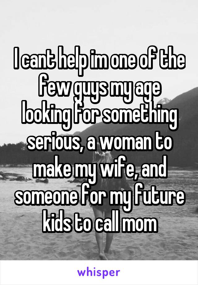 I cant help im one of the few guys my age looking for something serious, a woman to make my wife, and someone for my future kids to call mom