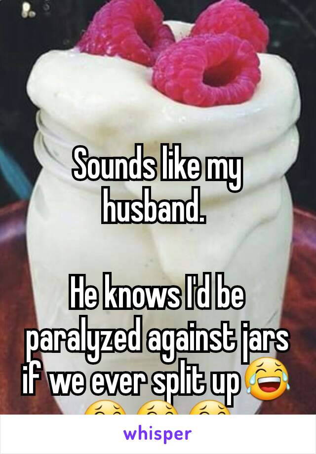 Sounds like my husband. 

He knows I'd be paralyzed against jars if we ever split up😂😂😂😂