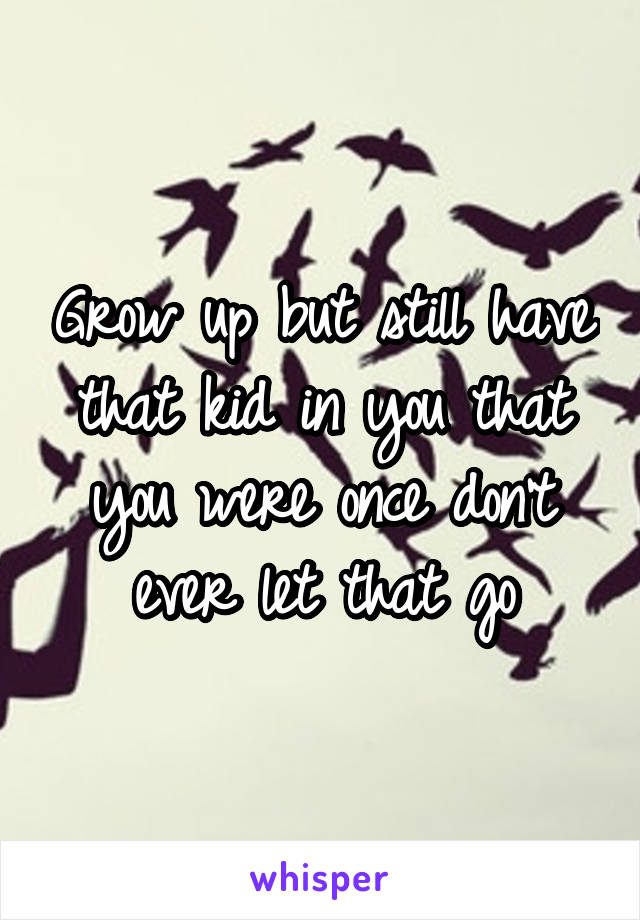 Grow up but still have that kid in you that you were once don't ever let that go