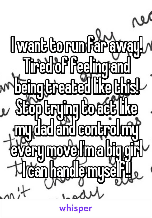 I want to run far away! Tired of feeling and being treated like this! Stop trying to act like my dad and control my every move I'm a big girl I can handle myself!!