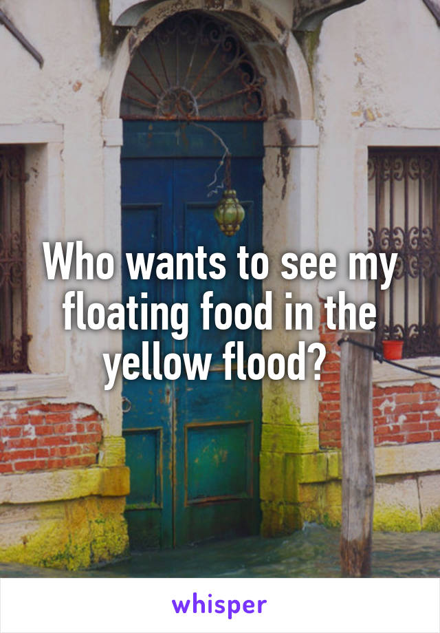 Who wants to see my floating food in the yellow flood? 