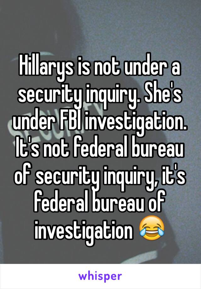 Hillarys is not under a security inquiry. She's under FBI investigation. It's not federal bureau of security inquiry, it's federal bureau of investigation 😂