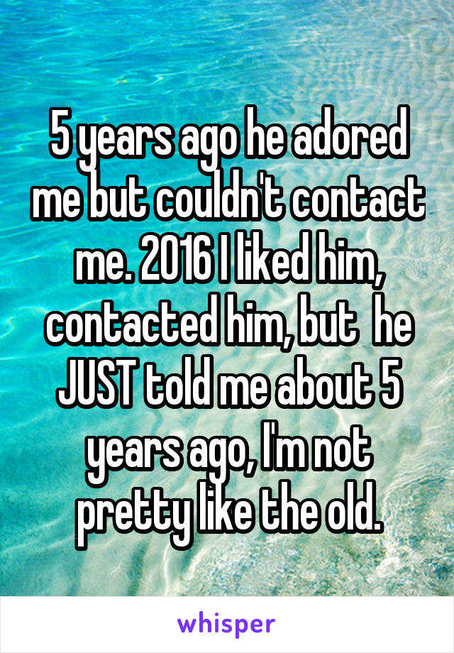 5 years ago he adored me but couldn't contact me. 2016 I liked him, contacted him, but  he JUST told me about 5 years ago, I'm not pretty like the old.