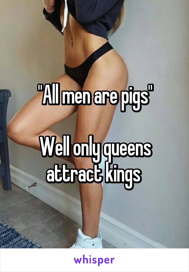 "All men are pigs"

Well only queens attract kings 