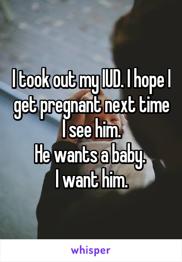 I took out my IUD. I hope I get pregnant next time I see him.
He wants a baby. 
I want him.