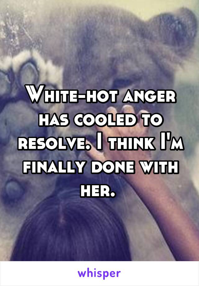 White-hot anger has cooled to resolve. I think I'm finally done with her. 