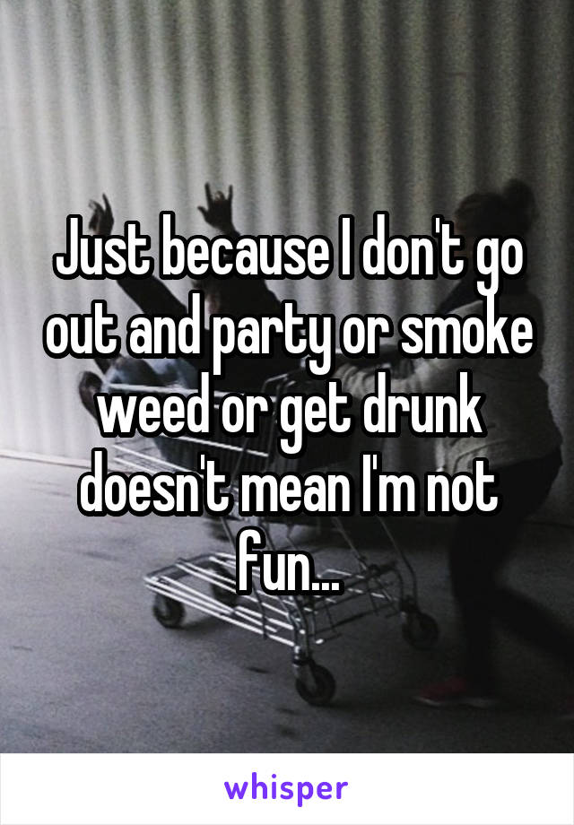 Just because I don't go out and party or smoke weed or get drunk doesn't mean I'm not fun...