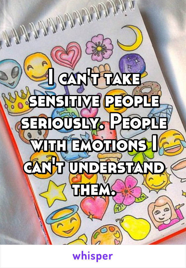 I can't take sensitive people seriously. People with emotions I can't understand them.