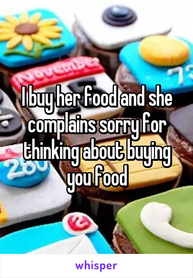 I buy her food and she complains sorry for thinking about buying you food