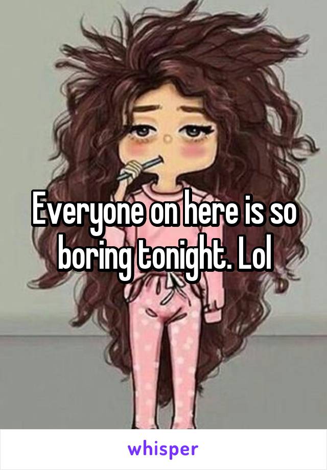 Everyone on here is so boring tonight. Lol