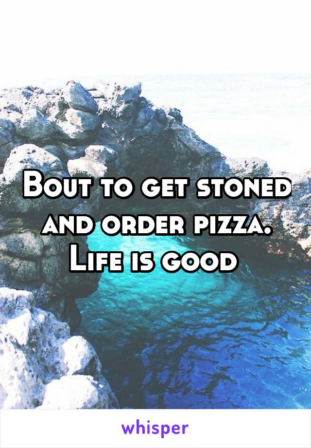 Bout to get stoned and order pizza. Life is good 